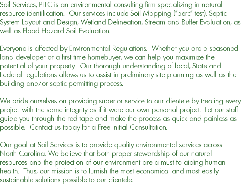 Soil Services, PLLC is an environmental consulting firm specializing in natural resource identification. Our services include Soil Mapping ("perc" test), Septic System Layout and Design, Wetland Delineation, Stream and Buffer Evaluation, as well as Flood Hazard Soil Evaluation. Everyone is affected by Environmental Regulations. Whether you are a seasoned land developer or a first time homebuyer, we can help you maximize the potential of your property. Our thorough understanding of local, State and Federal regulations allows us to assist in preliminary site planning as well as the building and/or septic permitting process. We pride ourselves on providing superior service to our clientele by treating every project with the same integrity as if it were our own personal project. Let our staff guide you through the red tape and make the process as quick and painless as possible. Contact us today for a Free Initial Consultation. Our goal at Soil Services is to provide quality environmental services across North Carolina. We believe that both proper stewardship of our natural resources and the protection of our environment are a must to aiding human health. Thus, our mission is to furnish the most economical and most easily sustainable solutions possible to our clientele.