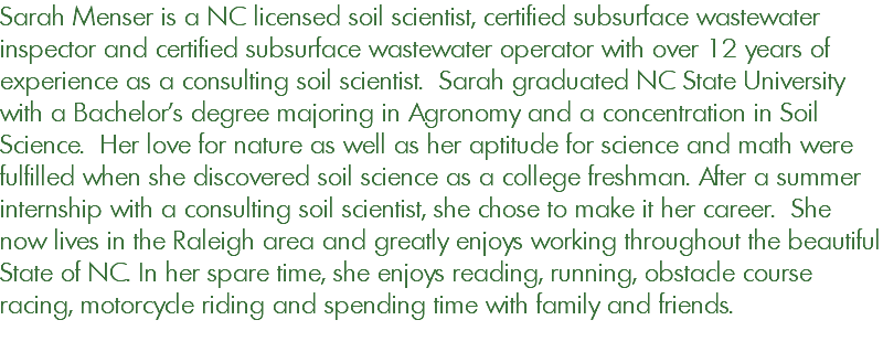 Sarah Menser is a NC licensed soil scientist, certified subsurface wastewater inspector and certified subsurface wastewater operator with over 12 years of experience as a consulting soil scientist. Sarah graduated NC State University with a Bachelor's degree majoring in Agronomy and a concentration in Soil Science. Her love for nature as well as her aptitude for science and math were fulfilled when she discovered soil science as a college freshman. After a summer internship with a consulting soil scientist, she chose to make it her career. She now lives in the Raleigh area and greatly enjoys working throughout the beautiful State of NC. In her spare time, she enjoys reading, running, obstacle course racing, motorcycle riding and spending time with family and friends. 